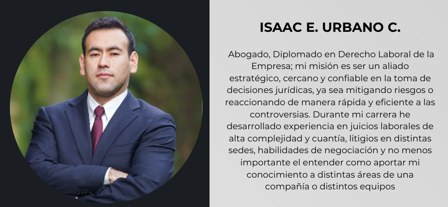 ISAAC E. URBANO C.
Abogado, Diplomado en Derecho Laboral de la
Empresa; mi misión es ser un aliado
estratégico, cercano y confiable en la toma de
decisiones jurídicas, ya sea mitigando riesgos o
reaccionando de manera rápida y eficiente a las
controversias. Durante mi carrera he
desarrollado experiencia en juicios laborales de
alta complejidad y cuantía, litigios en distintas
sedes, habilidades de negociación y no menos
importante el entender como aportar mi
conocimiento a distintas áreas de una
compañía o distintos equipos