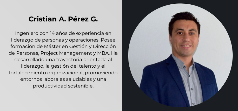 Cristian A. Pérez G.
Ingeniero con 14 años de experiencia en
liderazgo de personas y operaciones. Posee
formación de Máster en Gestión y Dirección
de Personas, Project Management y MBA. Ha
desarrollado una trayectoria orientada al
liderazgo, la gestión del talento y el
fortalecimiento organizacional, promoviendo
entornos laborales saludables y una
productividad sostenible.
